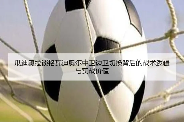 瓜迪奥拉谈格瓦迪奥尔中卫边卫切换背后的战术逻辑与实战价值
