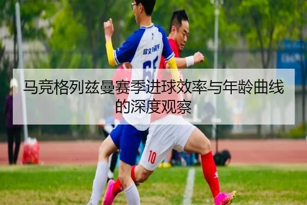 马竞格列兹曼赛季进球效率与年龄曲线的深度观察