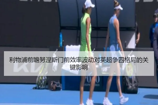 利物浦前瞻努涅斯门前效率波动对英超争四格局的关键影响