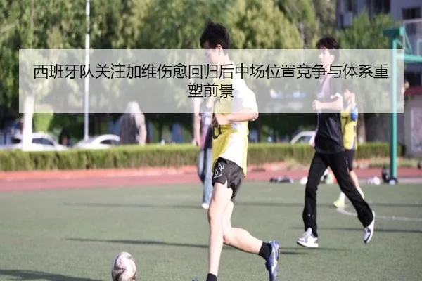 西班牙队关注加维伤愈回归后中场位置竞争与体系重塑前景