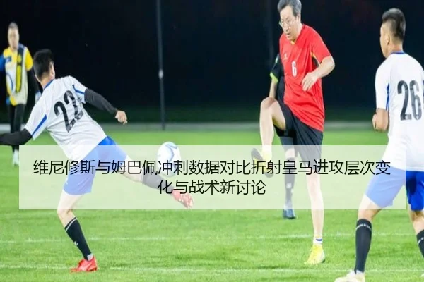 维尼修斯与姆巴佩冲刺数据对比折射皇马进攻层次变化与战术新讨论