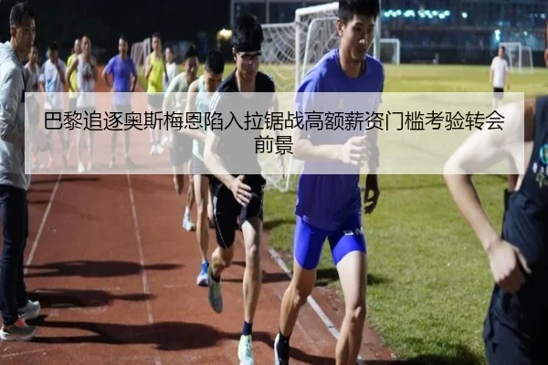 巴黎追逐奥斯梅恩陷入拉锯战高额薪资门槛考验转会前景